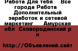 Работа Для тебя  - Все города Работа » Дополнительный заработок и сетевой маркетинг   . Амурская обл.,Сковородинский р-н